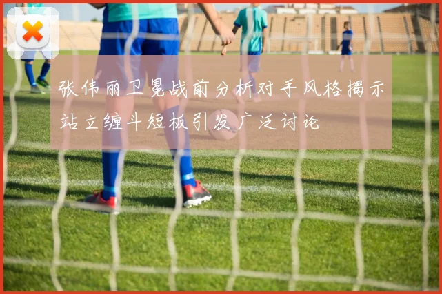 张伟丽卫冕战前分析对手风格揭示站立缠斗短板引发广泛讨论