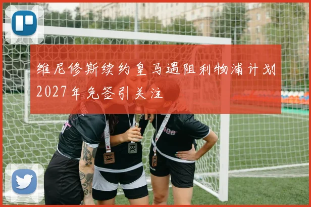 维尼修斯续约皇马遇阻利物浦计划2027年免签引关注
